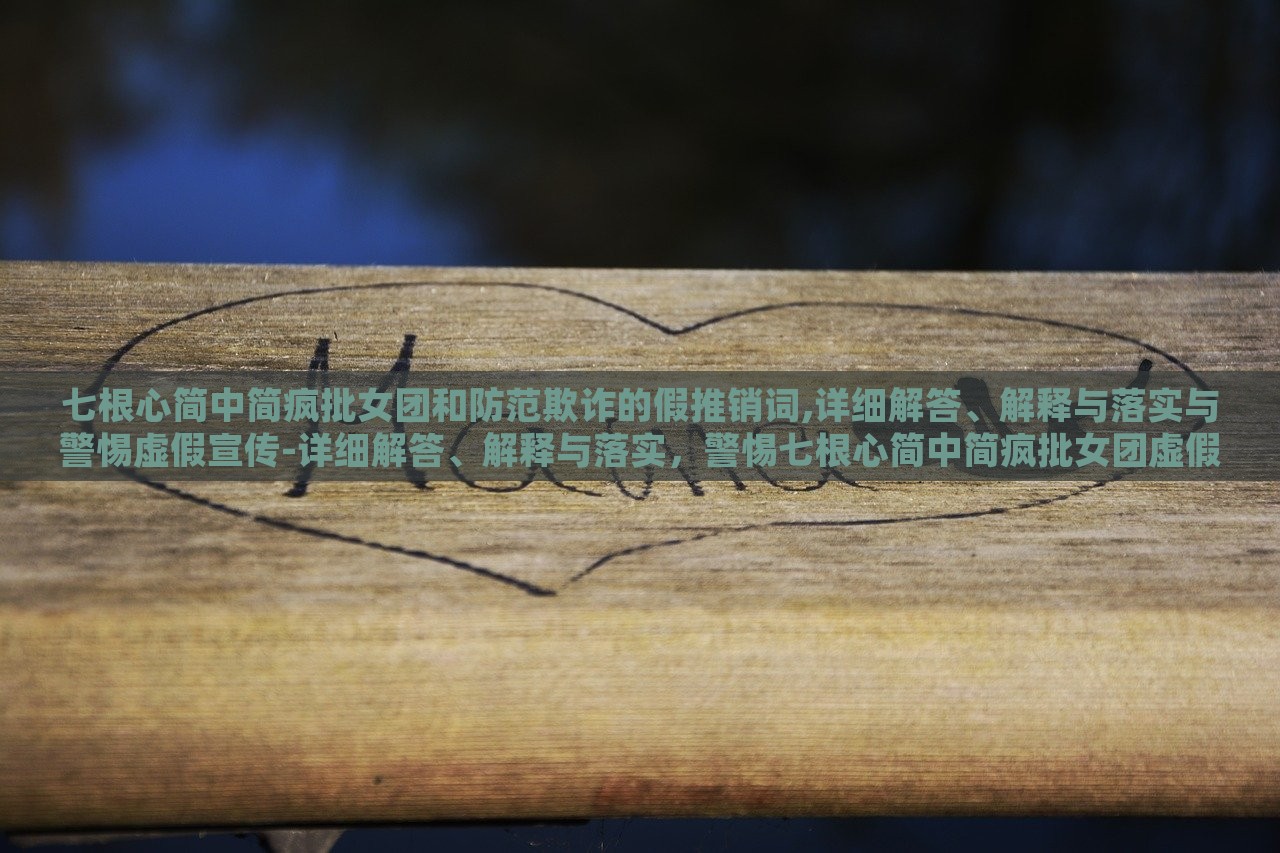 七根心简中简疯批女团和防范欺诈的假推销词,详细解答、解释与落实与警惕虚假宣传-详细解答、解释与落实，警惕七根心简中简疯批女团虚假宣传，揭秘与防范攻略