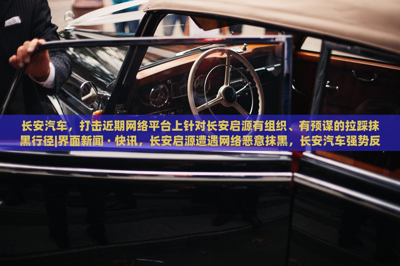 长安汽车，打击近期网络平台上针对长安启源有组织、有预谋的拉踩抹黑行径|界面新闻 · 快讯，长安启源遭遇网络恶意抹黑，长安汽车强势反击