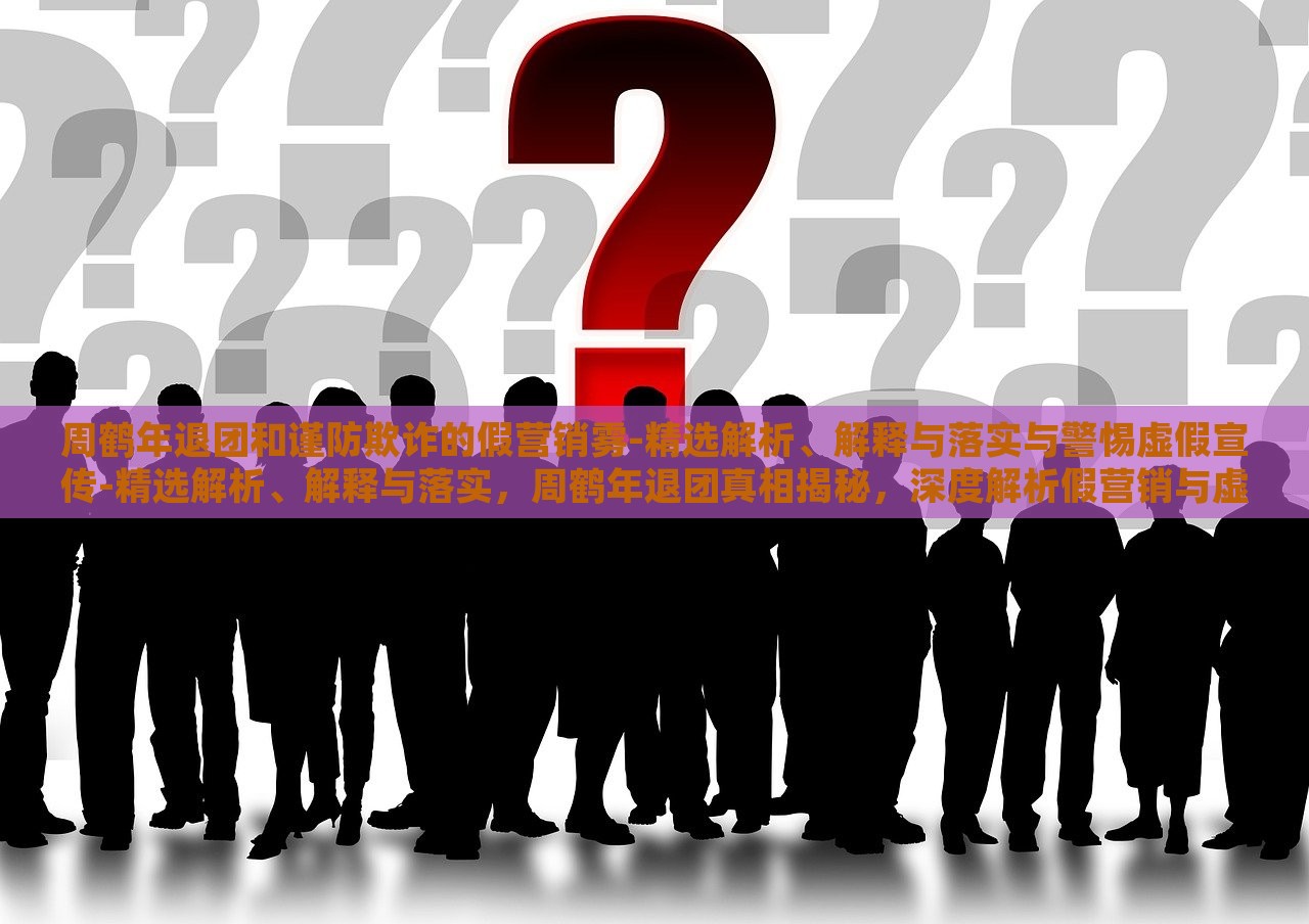 周鹤年退团和谨防欺诈的假营销雾-精选解析、解释与落实与警惕虚假宣传-精选解析、解释与落实，周鹤年退团真相揭秘，深度解析假营销与虚假宣传风险