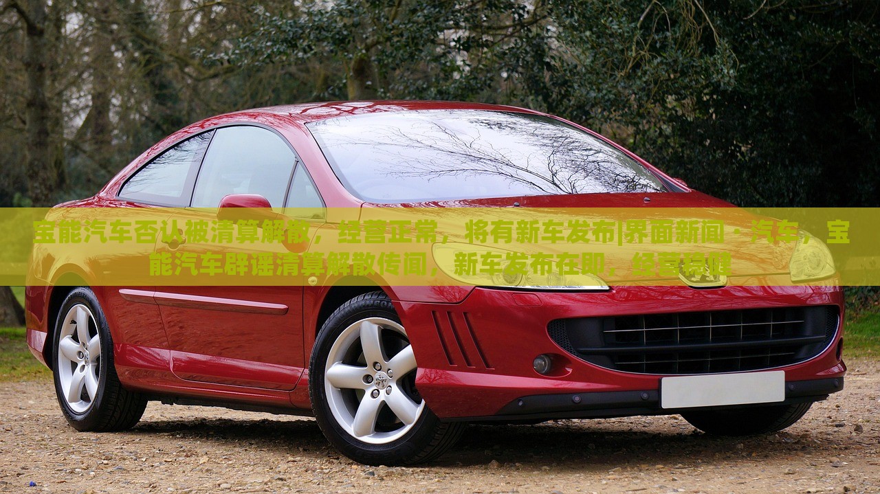 宝能汽车否认被清算解散，经营正常，将有新车发布|界面新闻 · 汽车，宝能汽车辟谣清算解散传闻，新车发布在即，经营稳健