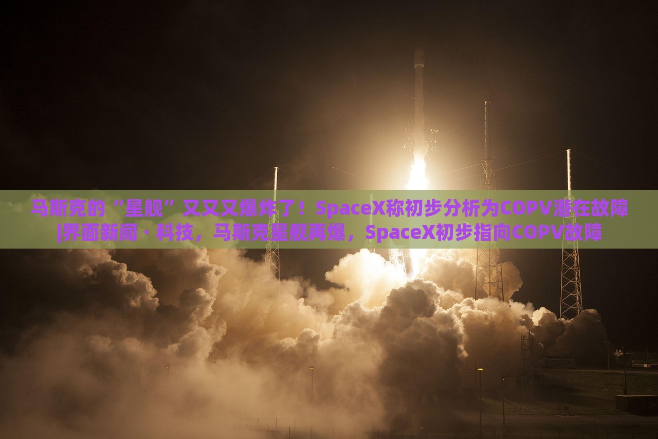 马斯克的“星舰”又又又爆炸了！SpaceX称初步分析为COPV潜在故障|界面新闻 · 科技，马斯克星舰再爆，SpaceX初步指向COPV故障
