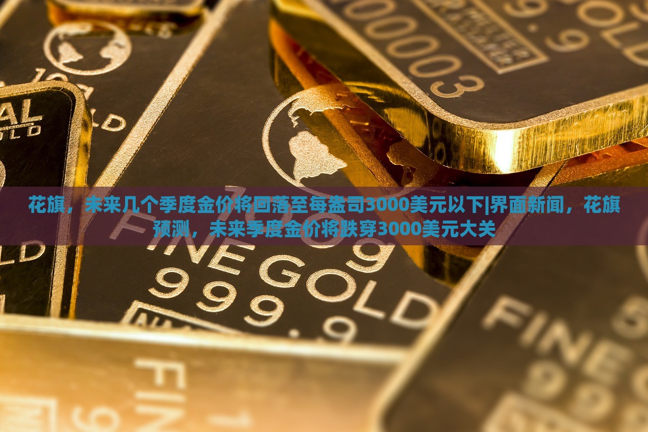 花旗，未来几个季度金价将回落至每盎司3000美元以下|界面新闻，花旗预测，未来季度金价将跌穿3000美元大关