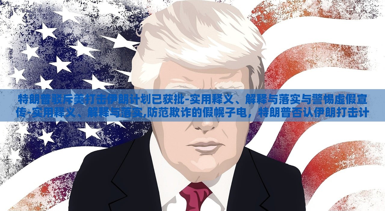 特朗普驳斥美打击伊朗计划已获批-实用释义、解释与落实与警惕虚假宣传-实用释义、解释与落实,防范欺诈的假幌子电，特朗普否认伊朗打击计划批准，揭露虚假宣传与防范欺诈真相