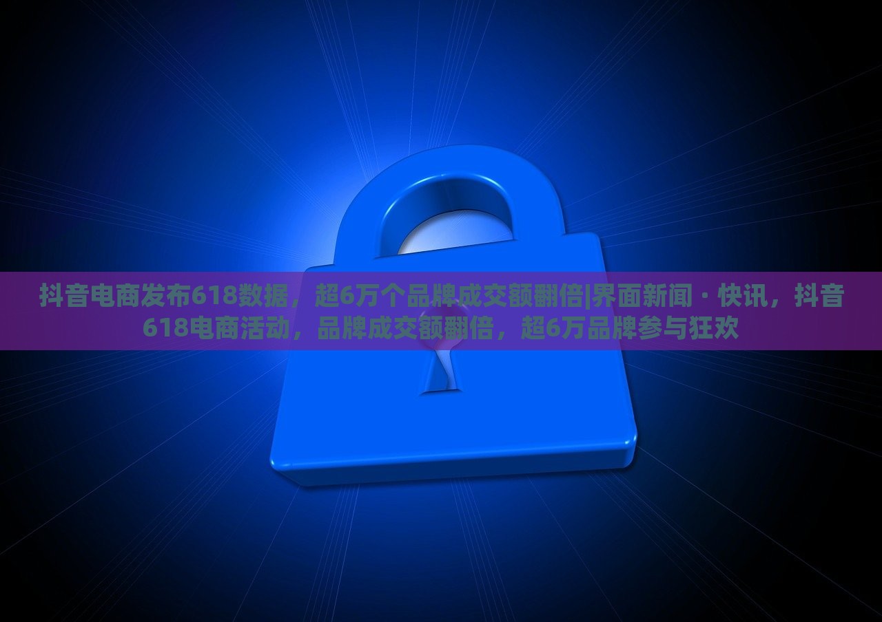 抖音电商发布618数据，超6万个品牌成交额翻倍|界面新闻 · 快讯，抖音618电商活动，品牌成交额翻倍，超6万品牌参与狂欢