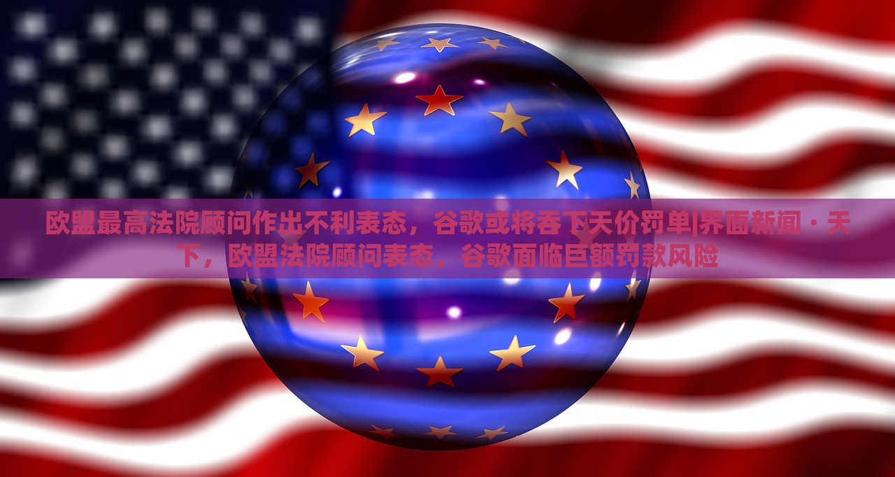 欧盟最高法院顾问作出不利表态，谷歌或将吞下天价罚单|界面新闻 · 天下，欧盟法院顾问表态，谷歌面临巨额罚款风险