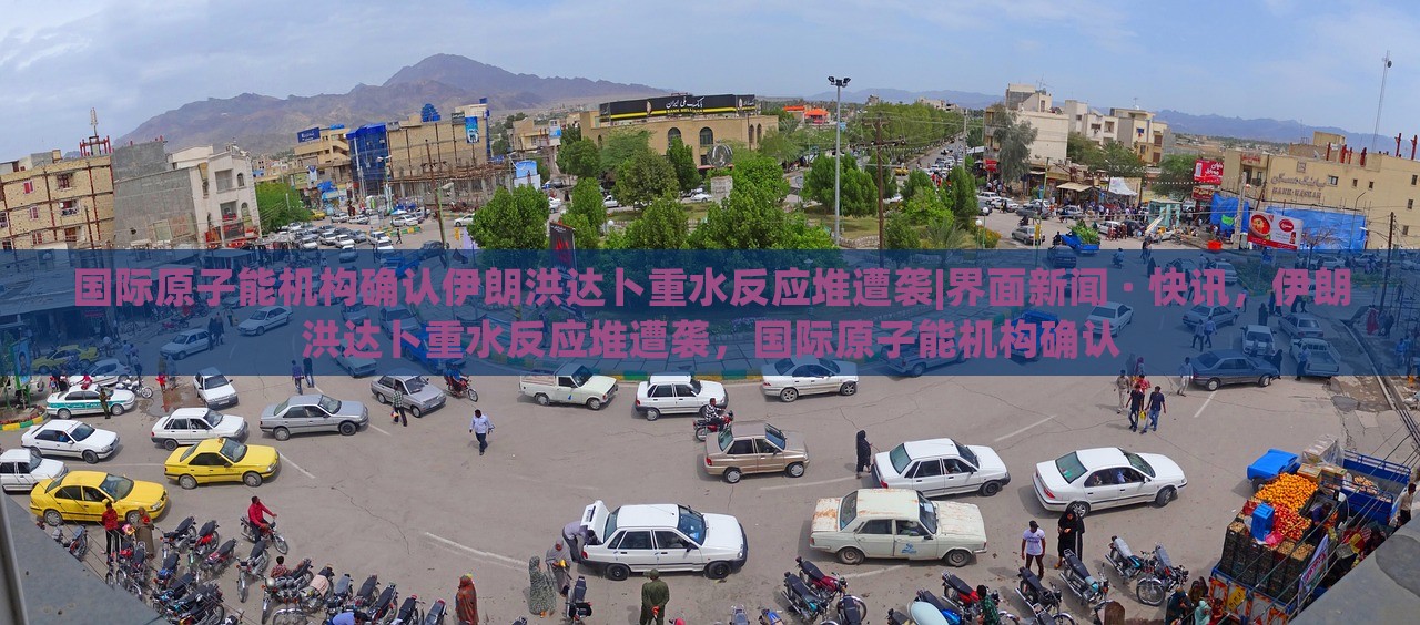国际原子能机构确认伊朗洪达卜重水反应堆遭袭|界面新闻 · 快讯，伊朗洪达卜重水反应堆遭袭，国际原子能机构确认