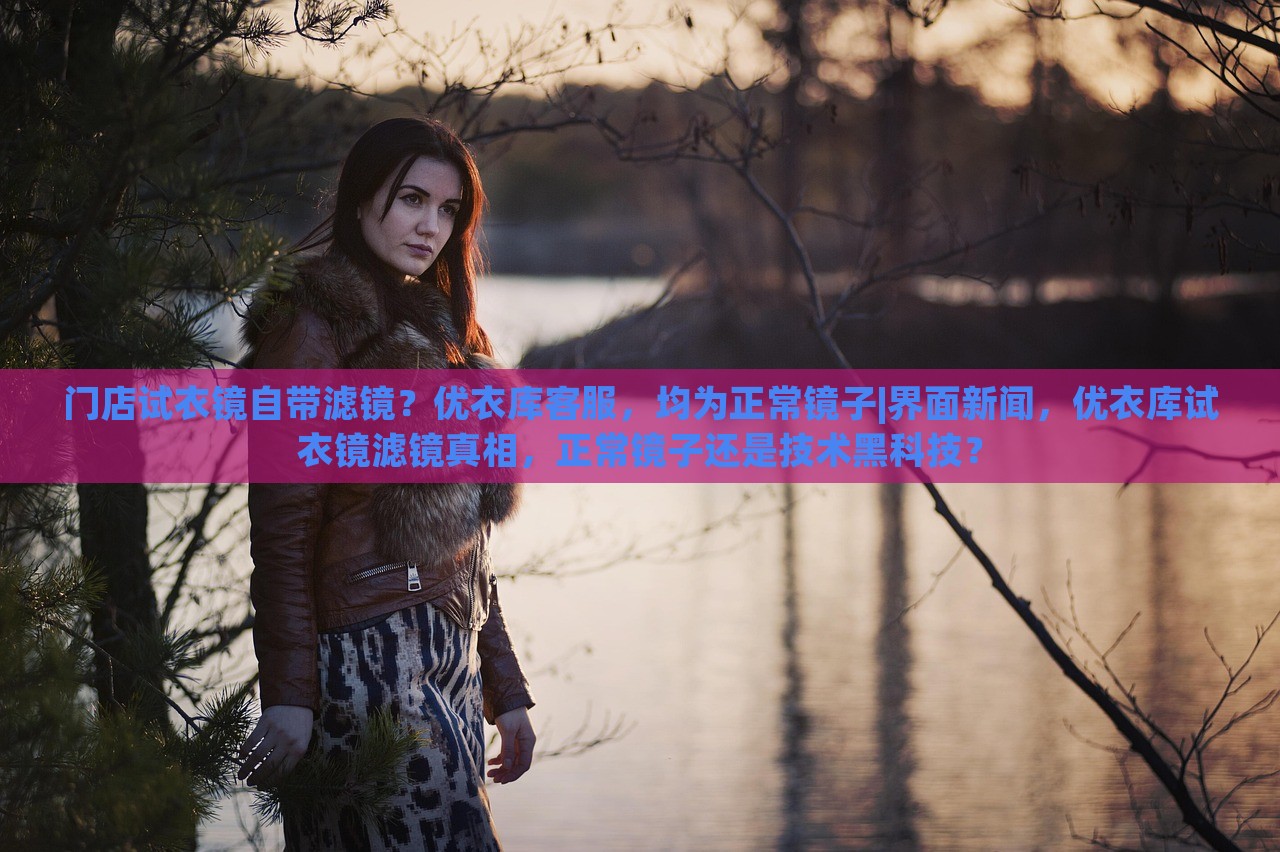 门店试衣镜自带滤镜？优衣库客服，均为正常镜子|界面新闻，优衣库试衣镜滤镜真相，正常镜子还是技术黑科技？