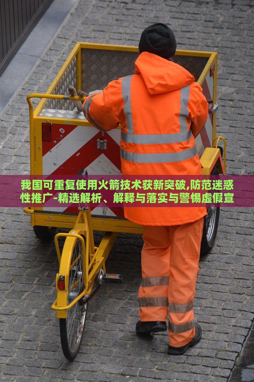 我国可重复使用火箭技术获新突破,防范迷惑性推广-精选解析、解释与落实与警惕虚假宣传-精选解析、解释与落实，我国可重复使用火箭技术新突破，揭秘真相与防范虚假宣传