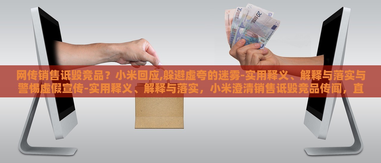 网传销售诋毁竞品？小米回应,躲避虚夸的迷雾-实用释义、解释与落实与警惕虚假宣传-实用释义、解释与落实，小米澄清销售诋毁竞品传闻，直面虚假宣传迷雾