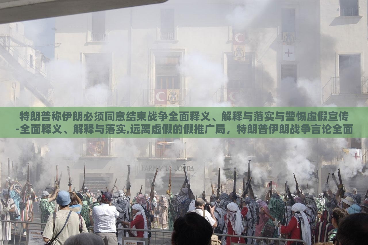 特朗普称伊朗必须同意结束战争全面释义、解释与落实与警惕虚假宣传-全面释义、解释与落实,远离虚假的假推广局，特朗普伊朗战争言论全面解读，警惕虚假宣传与误导