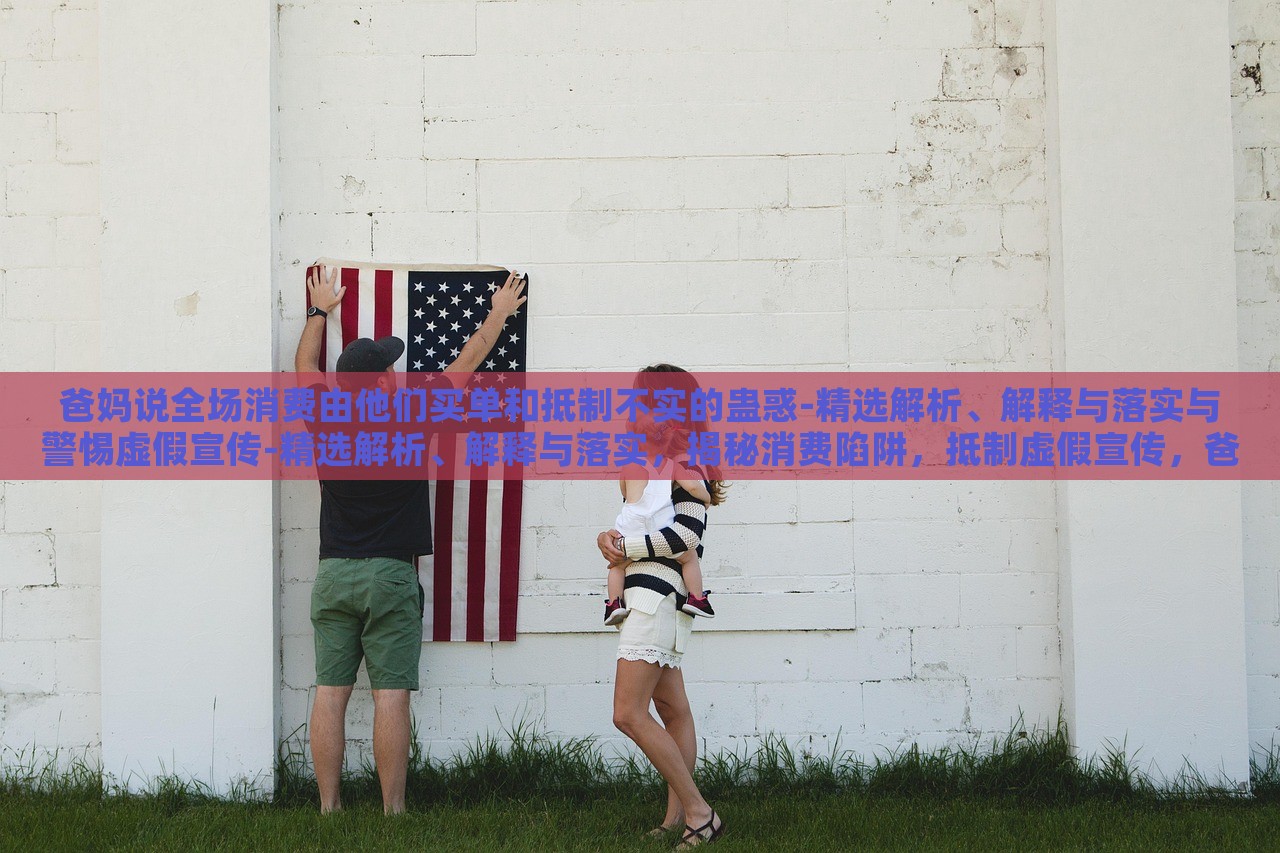 爸妈说全场消费由他们买单和抵制不实的蛊惑-精选解析、解释与落实与警惕虚假宣传-精选解析、解释与落实，揭秘消费陷阱，抵制虚假宣传，爸妈买单背后的真相与对策