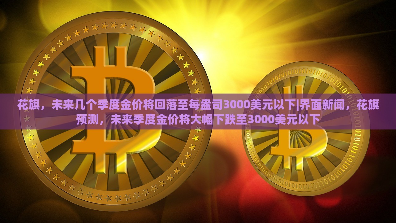 花旗，未来几个季度金价将回落至每盎司3000美元以下|界面新闻，花旗预测，未来季度金价将大幅下跌至3000美元以下