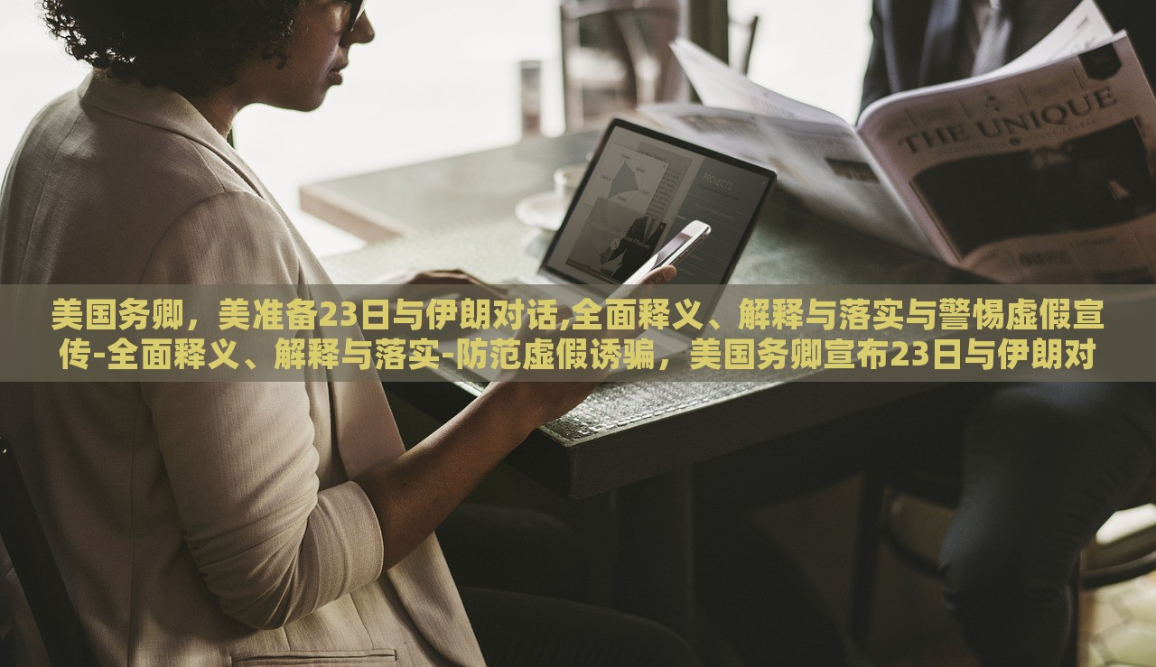 美国务卿，美准备23日与伊朗对话,全面释义、解释与落实与警惕虚假宣传-全面释义、解释与落实-防范虚假诱骗，美国务卿宣布23日与伊朗对话，全面解读、防范虚假宣传风险