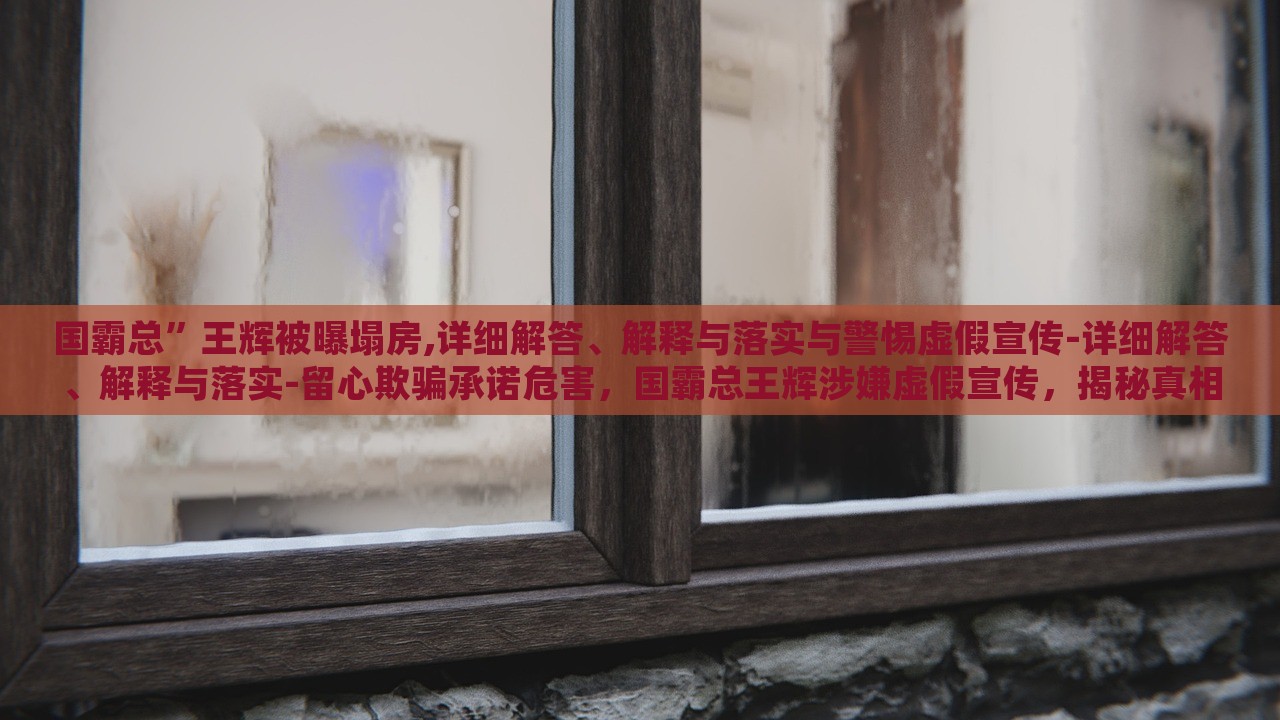 国霸总”王辉被曝塌房,详细解答、解释与落实与警惕虚假宣传-详细解答、解释与落实-留心欺骗承诺危害，国霸总王辉涉嫌虚假宣传，揭秘真相与警示消费者