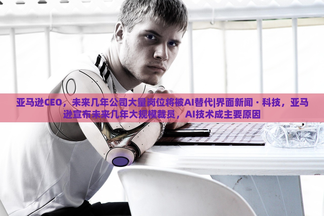 亚马逊CEO，未来几年公司大量岗位将被AI替代|界面新闻 · 科技，亚马逊宣布未来几年大规模裁员，AI技术成主要原因