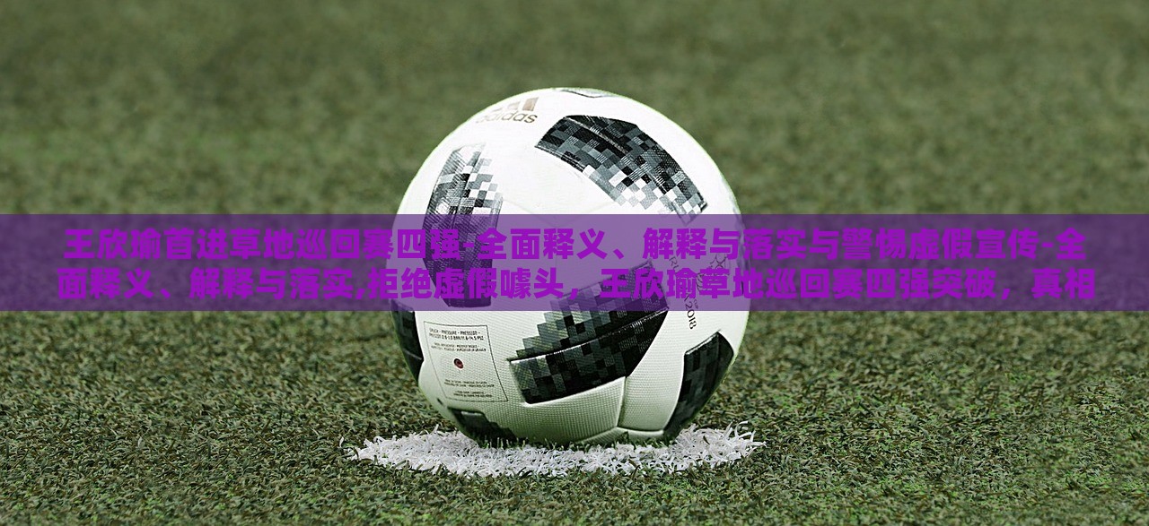 王欣瑜首进草地巡回赛四强-全面释义、解释与落实与警惕虚假宣传-全面释义、解释与落实,拒绝虚假噱头，王欣瑜草地巡回赛四强突破，真相解析与反虚假宣传警示