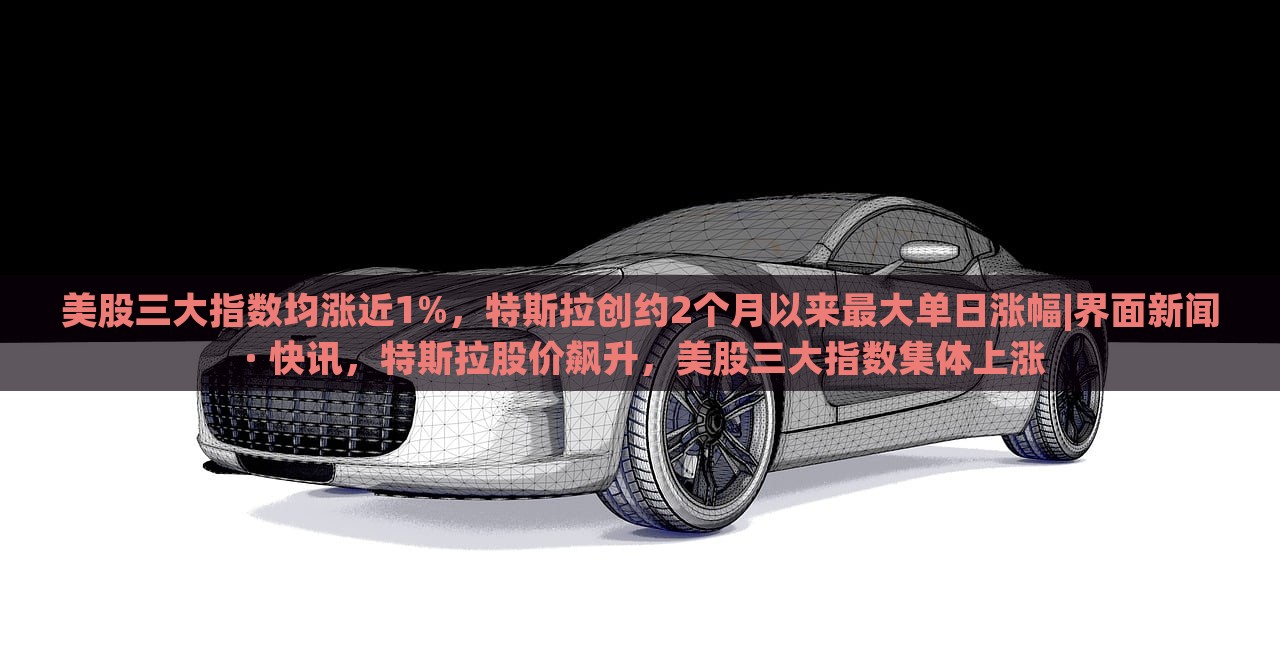美股三大指数均涨近1%，特斯拉创约2个月以来最大单日涨幅|界面新闻 · 快讯，特斯拉股价飙升，美股三大指数集体上涨