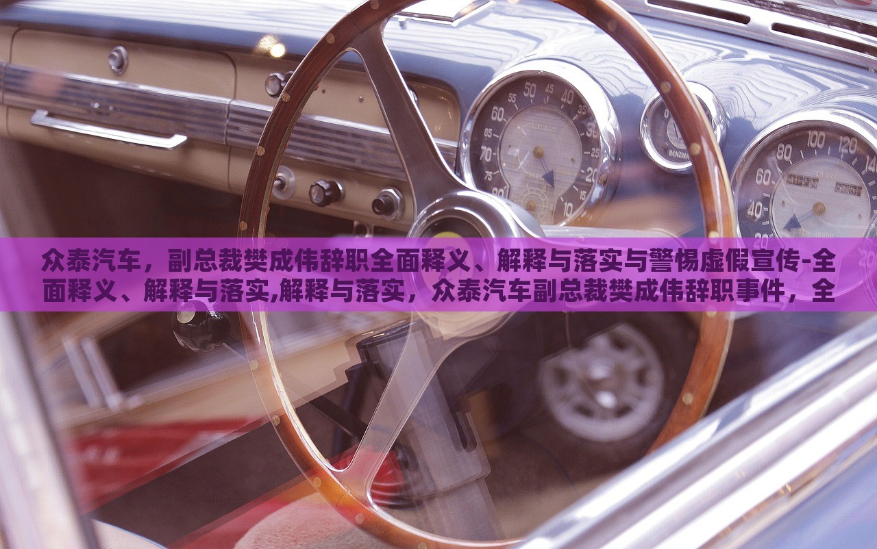 众泰汽车，副总裁樊成伟辞职全面释义、解释与落实与警惕虚假宣传-全面释义、解释与落实,解释与落实，众泰汽车副总裁樊成伟辞职事件，全面解读与虚假宣传警示