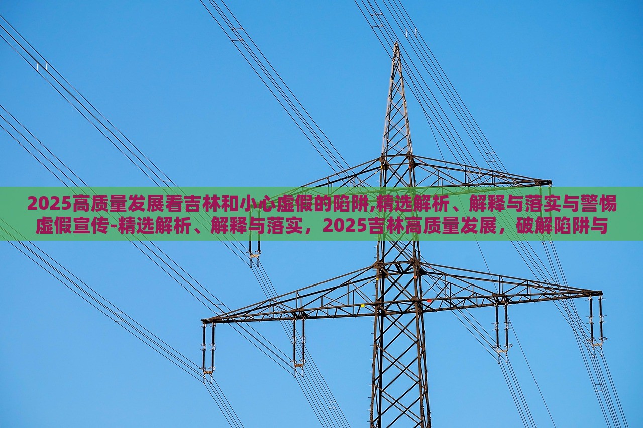 2025高质量发展看吉林和小心虚假的陷阱,精选解析、解释与落实与警惕虚假宣传-精选解析、解释与落实，2025吉林高质量发展，破解陷阱与虚假宣传警示录